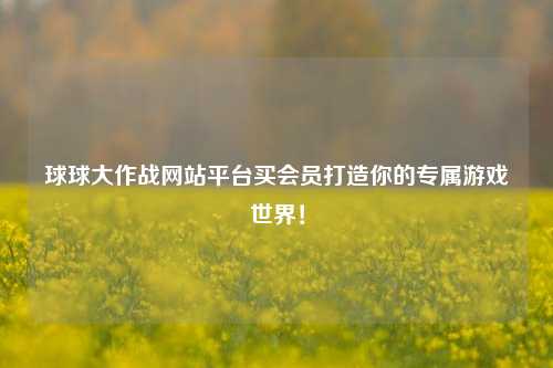 球球大作战网站平台买会员打造你的专属游戏世界！
